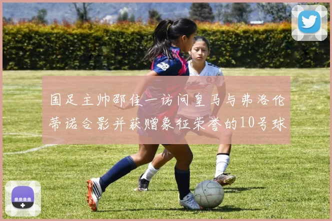 国足主帅邵佳一访问皇马与弗洛伦蒂诺合影并获赠象征荣誉的10号球衣