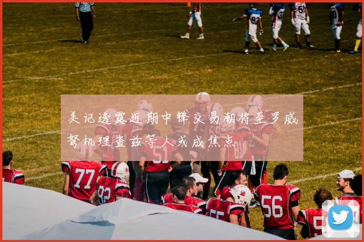美记透露近期中锋交易潮将至罗威弩机理查兹等人或成焦点
