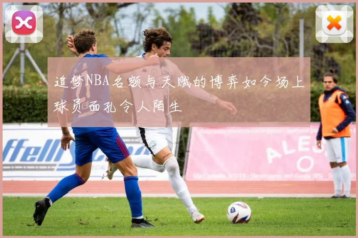 追梦NBA名额与天赋的博弈如今场上球员面孔令人陌生