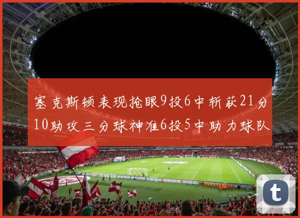塞克斯顿表现抢眼9投6中斩获21分10助攻三分球神准6投5中助力球队胜利