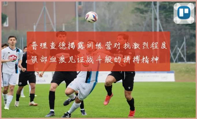 普理查德揭露训练营对抗激烈程度颈部血痕见证战斗般的拼搏精神