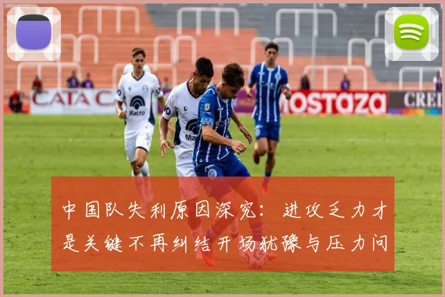 中国队失利原因深究：进攻乏力才是关键不再纠结开场犹豫与压力问题
