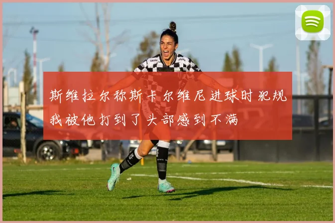 斯维拉尔称斯卡尔维尼进球时犯规我被他打到了头部感到不满