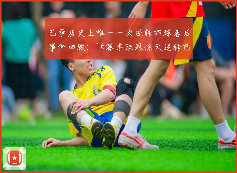 巴萨历史上唯一一次逆转四球落后事件回顾：16赛季欧冠惊天逆转巴黎