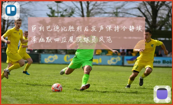 萨利巴德比胜利后发声保持冷静埃泽幽默回应展现球员风范