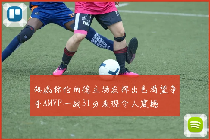 路威称伦纳德主场发挥出色渴望争夺AMVP一战31分表现令人震撼