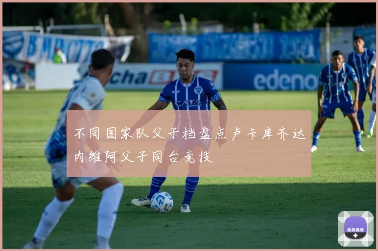 不同国家队父子档盘点卢卡库齐达内维阿父子同台竞技
