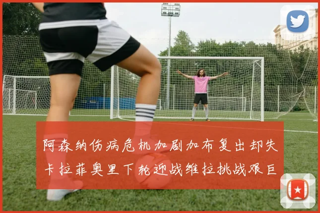 阿森纳伤病危机加剧加布复出却失卡拉菲奥里下轮迎战维拉挑战艰巨
