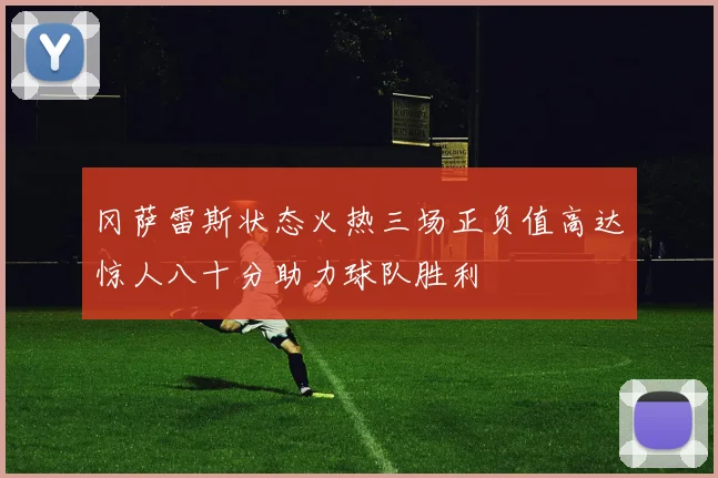 冈萨雷斯状态火热三场正负值高达惊人八十分助力球队胜利