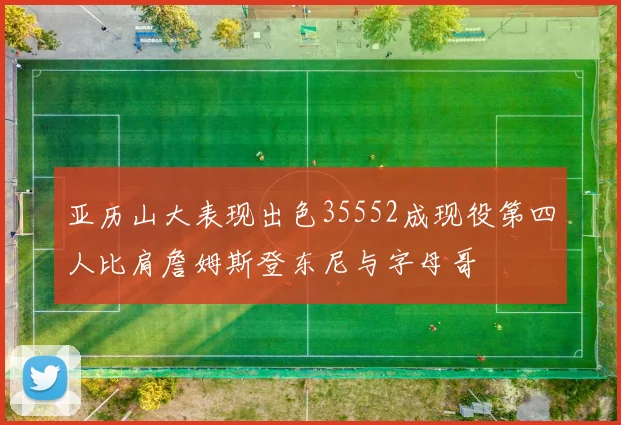 亚历山大表现出色35552成现役第四人比肩詹姆斯登东尼与字母哥