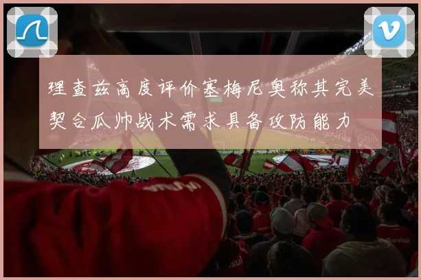 理查兹高度评价塞梅尼奥称其完美契合瓜帅战术需求具备攻防能力