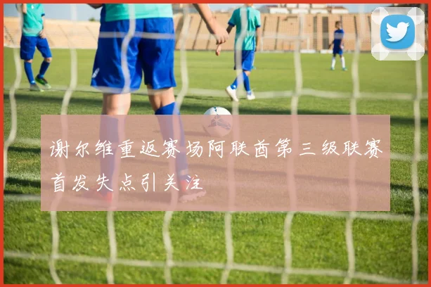 谢尔维重返赛场阿联酋第三级联赛首发失点引关注