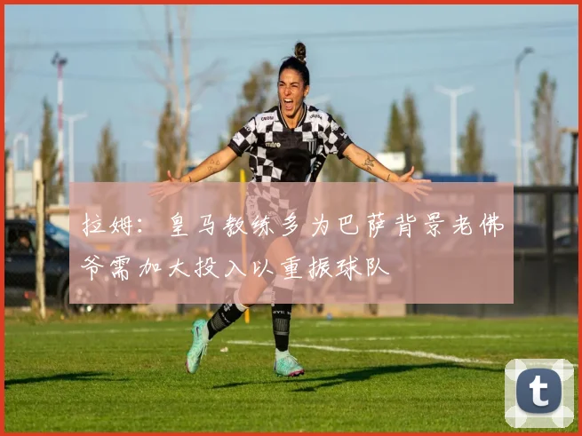 拉姆：皇马教练多为巴萨背景老佛爷需加大投入以重振球队